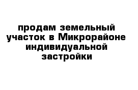 продам земельный участок в Микрорайоне индивидуальной застройки
